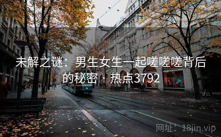 未解之谜：男生女生一起嗟嗟嗟背后的秘密 · 热点3792