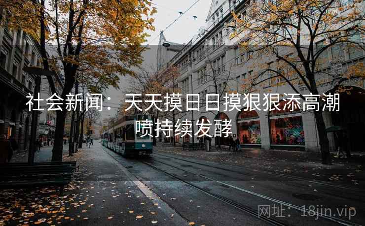 社会新闻：天天摸日日摸狠狠添高潮喷持续发酵