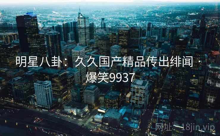 明星八卦:久久国产精品传出绯闻 · 爆笑9937 明星八卦:久久国产精品传出绯闻 · 爆笑9937