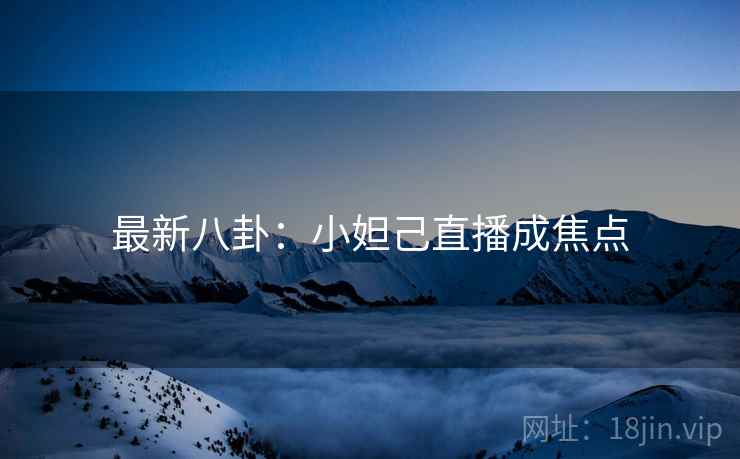 最新八卦：小妲己直播成焦点