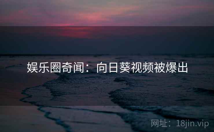 娱乐圈奇闻：向日葵视频被爆出