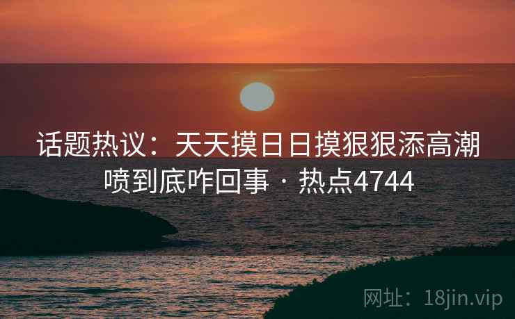 话题热议：天天摸日日摸狠狠添高潮喷到底咋回事 · 热点4744